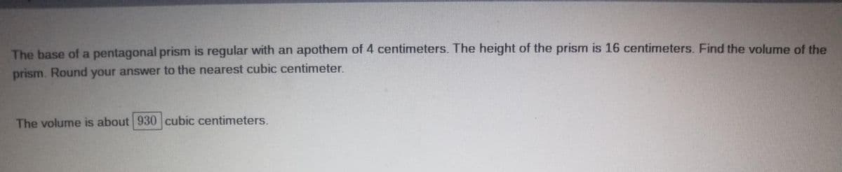 The base of a pentagonal prism is regular with an apothem of 4 centimeters. The height of the prism is 16 centimeters. Find the volume of the
prism. Round your answer to the nearest cubic centimeter.
The volume is about 930 cubic centimeters.