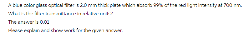 A blue color glass optical filter is 2.0 mm thick plate which absorb 99% of the red light intensity at 700 nm.
What is the filter transmittance in relative units?
The answer is 0.01
Please explain and show work for the given answer.