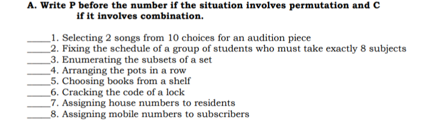 A. Write P before the number if the situation involves permutation and C
if it involves combination.
1. Selecting 2 songs from 10 choices for an audition piece
2. Fixing the schedule of a group of students who must take exactly 8 subjects
3. Enumerating the subsets of a set
4. Arranging the pots in a row
_5. Choosing books from a shelf
_6. Cracking the code of a lock
_7. Assigning house numbers to residents
8. Assigning mobile numbers to subscribers
