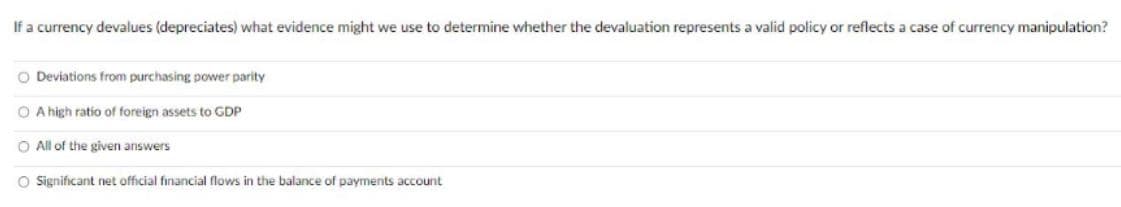 If a currency devalues (depreciates) what evidence might we use to determine whether the devaluation represents a valid policy or reflects a case of currency manipulation?
O Deviations from purchasing power parity
O A high ratio of foreign assets to GDP
O All of the given answers
O Significant net official financial flows the balance of payments account