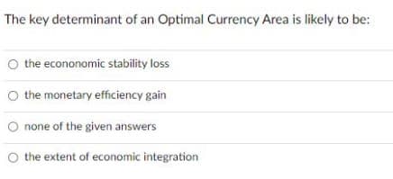 The key determinant of an Optimal Currency Area is likely to be:
O the econonomic stability loss
O the monetary efficiency gain
O none of the given answers
O the extent of economic integration