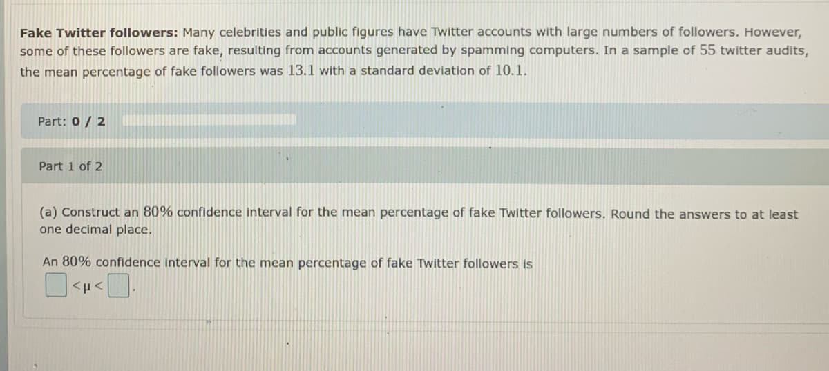 Fake Twitter followers: Many celebrities and public figures have Twitter accounts with large numbers of followers. However,
some of these followers are fake, resulting from accounts generated by spamming computers. In a sample of 55 twitter audits,
the mean percentage of fake followers was 13.1 with a standard deviation of 10.1.
Part: 0/ 2
Part 1 of 2
(a) Construct an 80% confidence interval for the mean percentage of fake Twitter followers. Round the answers to at least
one decimal place.
An 80% confidence interval for the mean percentage of fake Twitter followers is

