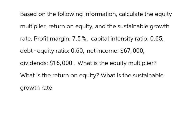 Based on the following information, calculate the equity
multiplier, return on equity, and the sustainable growth
rate. Profit margin: 7.5%, capital intensity ratio: 0.65,
debt - equity ratio: 0.60, net income: $67,000,
dividends: $16,000. What is the equity multiplier?
What is the return on equity? What is the sustainable
growth rate