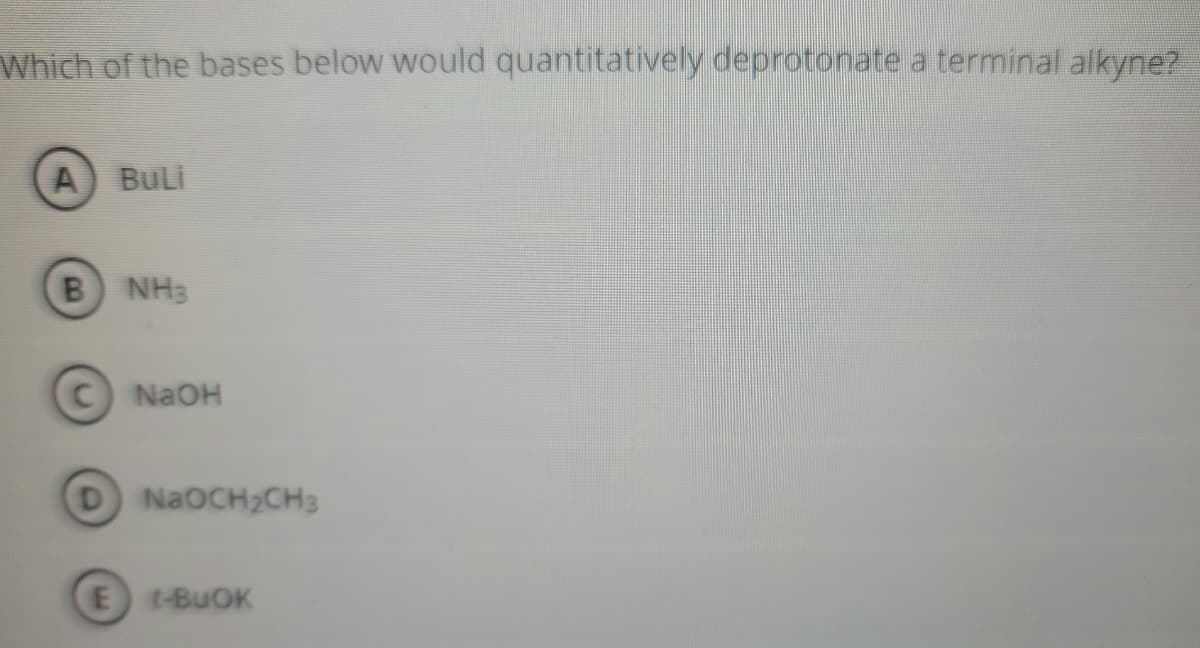 Which of the bases below would quantitatively deprotonate a terminal alkyne?
BuLi
B NH3
NaOH
D NaOCH2CH3
E t-BUOK
