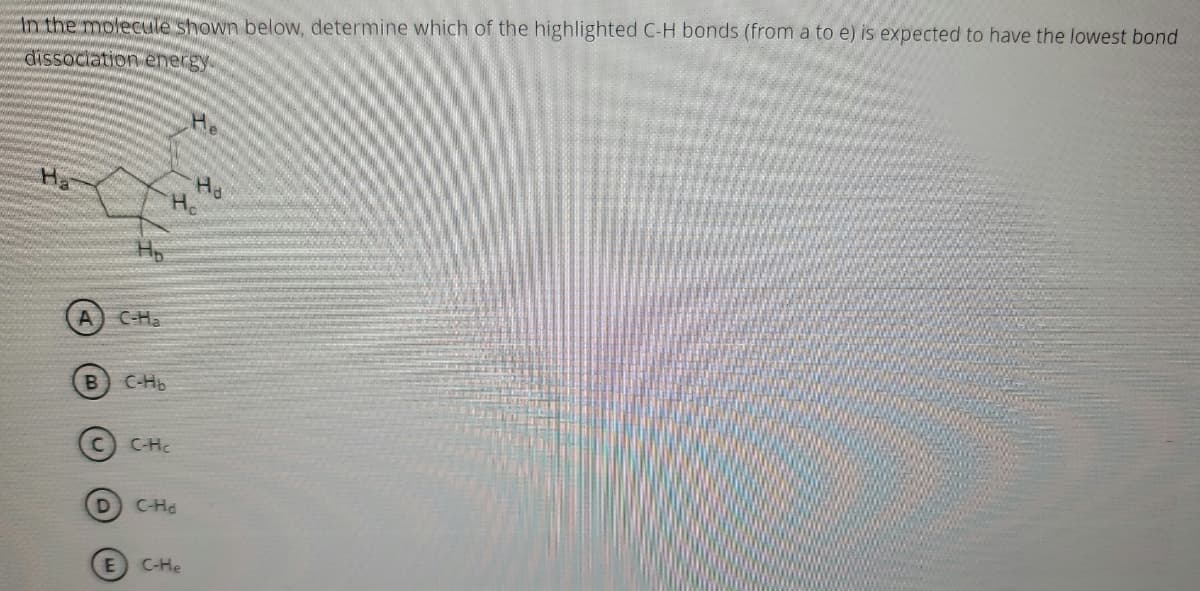 ### Bond Dissociation Energy Analysis

In the molecule shown below, determine which of the highlighted C-H bonds (from a to e) is expected to have the lowest bond dissociation energy.

![Molecule Diagram](attachment: image.jpg)

### Options:

A. \( \text{C-H}_a \)

B. \( \text{C-H}_b \)

C. \( \text{C-H}_c \)

D. \( \text{C-H}_d \)

E. \( \text{C-H}_e \)

### Analysis of the Molecule:

The given molecular structure includes several highlighted hydrogen atoms labeled \( \text{H}_a \), \( \text{H}_b \), \( \text{H}_c \), \( \text{H}_d \), and \( \text{H}_e \), which are bonded to respective carbon atoms in the cyclohexane ring, and one substituent.

### Determining Bond Dissociation Energy:

Bond dissociation energy (BDE) refers to the energy required to break a specific bond in a molecule homolytically, resulting in two radicals. Typically, factors such as bond strength, bond length, and the stability of the resulting radicals influence the dissociation energy. The actual analysis involves considering the type and environment of each C-H bond:

1. **Hyperconjugation**: Bonds adjacent to a more significant number of hydrogen atoms often show lower BDE due to hyperconjugation effects.
2. **Inductive effects**: Electronegative substituents might affect nearby C-H bonds, altering the BDE.
3. **Radical stability**: The more stable the resulting radical, the lower the bond dissociation energy.

Using these principles, one can predict that the bond with the potentially lowest dissociation energy would be the one adjacent to more stabilizing interactions (like hyperconjugation or inductive effects) or forming the most stable free radical on dissociation.

For detailed reasoning and final answer derivation, evaluating the specific electronic and structural environment of each C-H bond in the context of the molecule's geometry and substituent effects is crucial.
