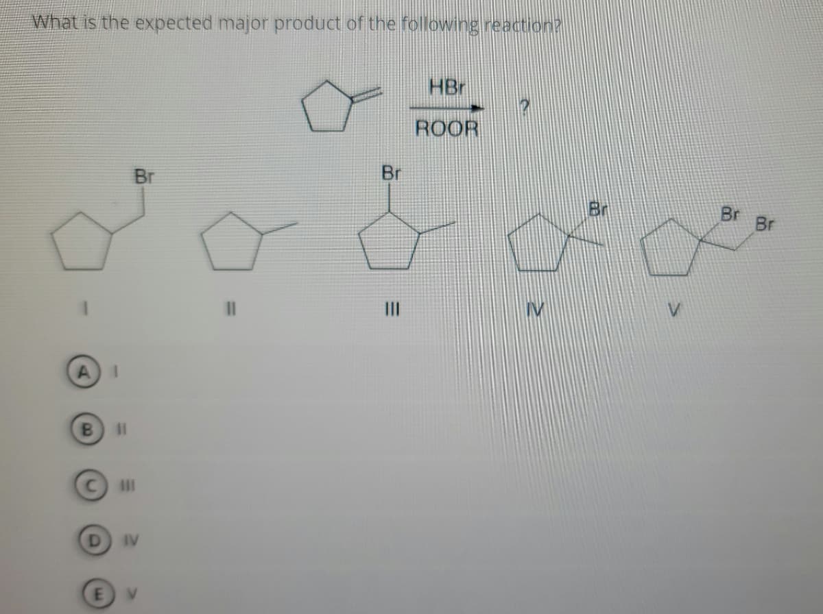 **Organic Chemistry Reaction Mechanism: Predicting the Major Product**

**Question:**
What is the expected major product of the following reaction?

**Reactants and Conditions:**
A five-membered cyclopentene ring (cyclopentane with one double bond) reacts with Hydrogen Bromide (HBr) in the presence of a peroxide initiator (ROOR).

**Possible Products:**
1. Cyclopentane with a Bromine atom (Br) attached to the carbon that was part of the double bond.
2. Cyclopentane with a Methyl group (CH₃) attached to the carbon that was part of the double bond.
3. Cyclopentane with a Bromine atom attached to the carbon adjacent to the double bond.
4. Cyclopentane with a Bromine atom attached to the other carbon adjacent to the double bond.
5. Cyclopentane with two Bromine atoms, one on each carbon previously involved in the double bond.

**Answer Choices:**
- (A) I
- (B) II
- (C) III
- (D) IV
- (E) V

**Explanation:**
The addition of HBr to an alkene (in this case cyclopentene) proceeds via a free-radical mechanism in the presence of peroxides (ROOR). This reaction often follows the anti-Markovnikov rule due to the formation of the more stable radical intermediate.

The product can be predicted based on this rule, where the Bromine attaches to the carbon that is not part of the double bond (the carbon that does not participate in forming the more stable radical). 

Based on this, the answer choice considering both electron and structural stability is likely:
- (A) I

However, to be certain of the product, a detailed understanding of both the reaction conditions and the mechanistic pathway is required. The radical initiator promotes the anti-Markovnikov addition, resulting in a product where the Bromine atom attaches to the less substituted carbon of the double bond. Hence, the structure in choice (I) should be the major product.