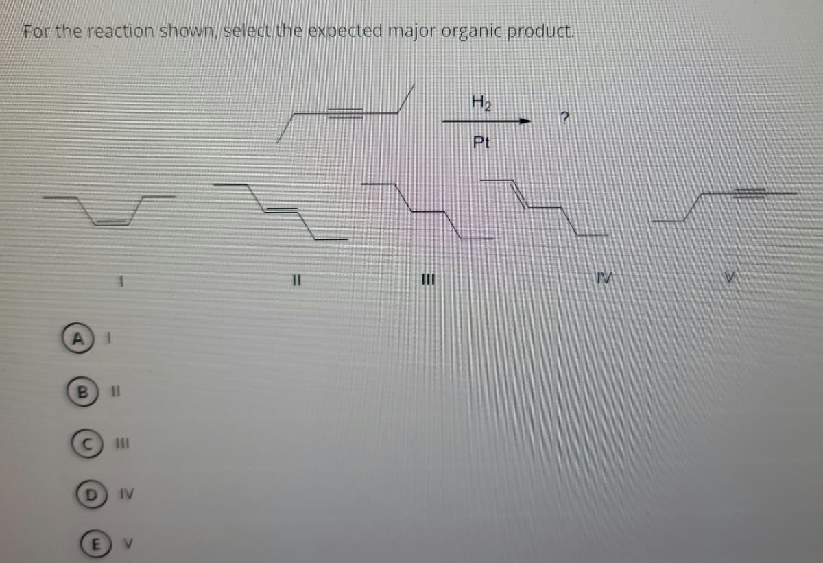 ### Understanding Hydrocarbon Reactions with Catalysts

For the reaction shown, select the expected major organic product.

#### Reaction and Conditions:
A hydrocarbon with a triple bond (an alkyne) undergoes hydrogenation in the presence of a platinum (Pt) catalyst.

**Reactants:**
- Hydrogen gas (H₂)
- Platinum (Pt) catalyst
- Triple-bonded hydrocarbon (alkyne)

**Question:**
Which of the following structures is the correct major product of the reaction?

#### Answer Choices:
- **A. Compound I:** Depicts a fully saturated hydrocarbon (no double or triple bonds).
- **B. Compound II:** Illustrates a hydrocarbon with a single double bond (cis configuration).
- **C. Compound III:** Shows a hydrocarbon with a single double bond (trans configuration).
- **D. Compound IV:** Displays a hydrocarbon with no double or triple bonds.
- **E. Compound V:** Represents the original compound with a triple bond retained.

#### Answer Options Detail:
- If the alkyne were to be fully hydrogenated in excess H₂, it would become an alkane. This would be represented by options A (I) or D (IV). Both I and IV show fully saturated hydrocarbons.
- If the alkyne were to be selectively hydrogenated to an alkene, the product would retain a double bond. This could result in either a cis (Z) or trans (E) configuration, represented by options B (II) or C (III).
- If no reaction were to occur, the structure would remain as shown in option E (V).

#### Conclusion:
During hydrogenation in the presence of a platinum catalyst, the triple bond in the alkyne is typically fully reduced to a single bond, resulting in a completely saturated hydrocarbon.

The expected major organic product, therefore, aligns with option **A (I)**.