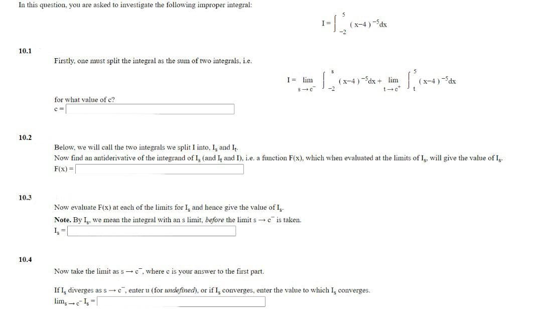 In this question, you are asked to investigate the following improper integral:
(x-4 ) -dx
10.1
Firstly, one must split the integral as the sum of two integrals, i.e.
I= lim
(x-4 )-dx + lim
(x-4)-dx
for what value of c?
10.2
Below, we will call the two integrals we split I into, I, and I
Now find an antiderivative of the integrand of I, (and I and I), i.e. a function F(x), which when evaluated at the limits of I, will give the value of Iş.
F(x) =[
10.3
Now evaluate F(x) at each of the limits for I, and hence give the value of I,.
Note. By I, we mean the integral with an s limit, before the limit s c is taken.
10.4
Now take the limit as s - c , where c is your answer to the first part.
If I, diverges as s-c, enter u (for undefined), or if I, converges, enter the value to which I, converges.
lim, c- I=|
