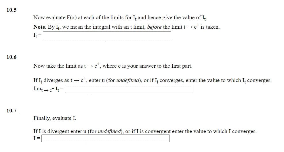 10.5
Now evaluate F(x) at each of the limits for I, and hence give the value of I.
Note. By I,, we mean the integral with an t limit, before the limit t → c* is taken.
I =
10.6
Now take the limit as t → c", where c is your answer to the first part.
If I, diverges as t→ c", enter u (for undefined), or if I, converges, enter the value to which I, converges.
lim; e* I4 =
10.7
Finally, evaluate I.
If I is divergent enter u (for undefined), or if I is convergent enter the value to which I converges.
I=
