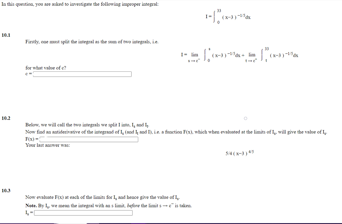 In this question, you are asked to investigate the following improper integral:
33
I =
(х-3)
-1/5 dx
10.1
Firstly, one must split the integral as the sum of two integrals, i.e.
33
I= lim
(x-3 )-1/5dx + lim
(х-3) -15dx
t-c*
t
for what value of c?
c =
10.2
Below, we will call the two integrals we split I into, I, and I.
Now find an antiderivative of the integrand of I, (and I, and I), i.e. a function F(x), which when evaluated at the limits of I,, will give the value of Ig.
F(x) =
Your last answer was:
5/4 (x-3 ) 4/5
10.3
Now evaluate F(x) at each of the limits for I, and hence give the value of Iş.
Note. By Ig, we mean the integral with an s limit, before the limit s → c is taken.
Is
