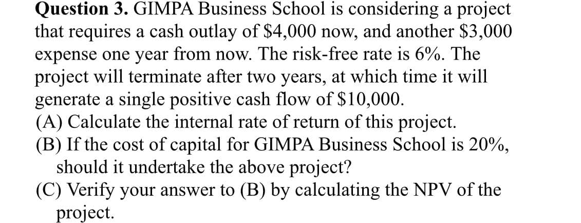 Question 3. GIMPA Business School is considering a project
that requires a cash outlay of $4,000 now, and another $3,000
expense one year from now. The risk-free rate is 6%. The
project will terminate after two years, at which time it will
generate a single positive cash flow of $10,000.
(A) Calculate the internal rate of return of this project.
(B) If the cost of capital for GIMPA Business School is 20%,
should it undertake the above project?
(C) Verify your answer to (B) by calculating the NPV of the
project.