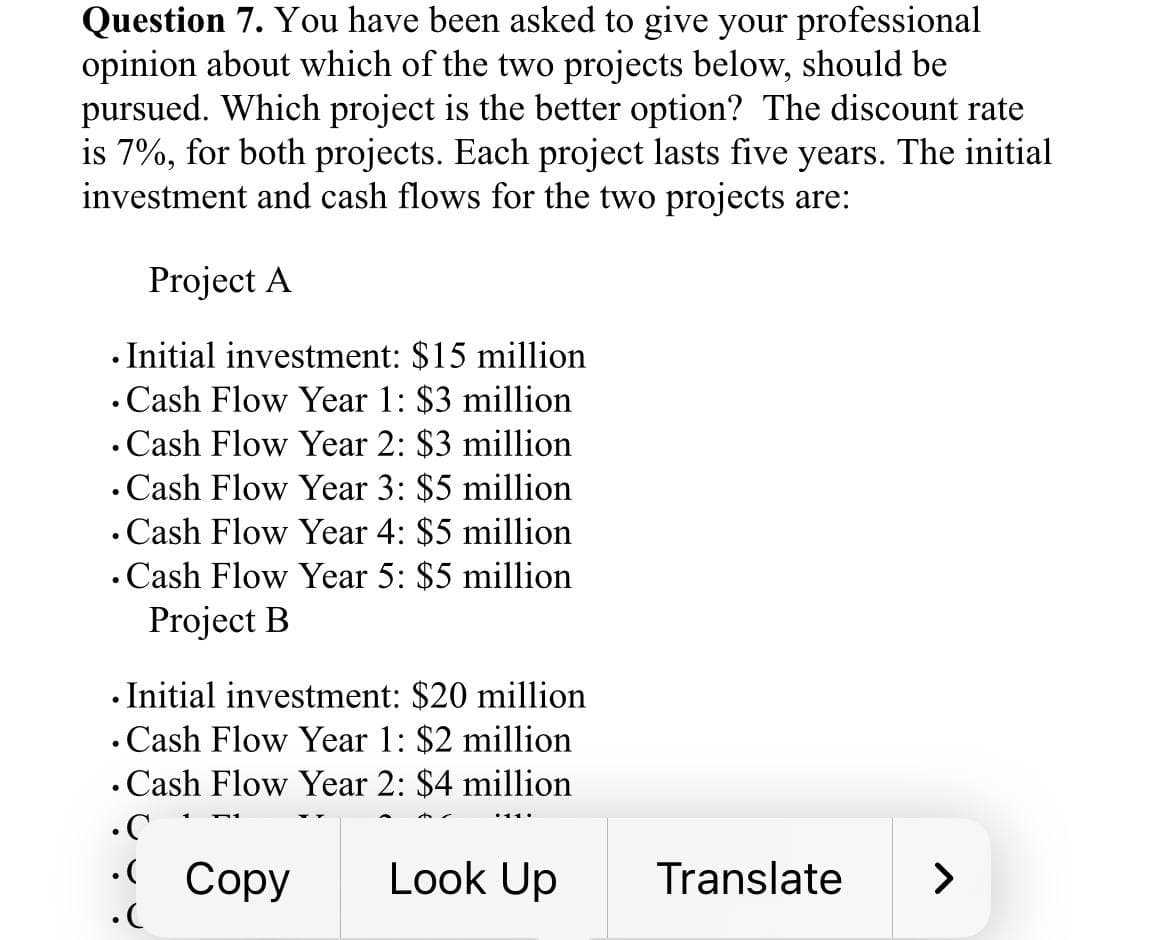 Question 7. You have been asked to give your professional
opinion about which of the two projects below, should be
pursued. Which project is the better option? The discount rate
is 7%, for both projects. Each project lasts five years. The initial
investment and cash flows for the two projects are:
Project A
.Initial investment: $15 million
. Cash Flow Year 1: $3 million
. Cash Flow Year 2: $3 million
. Cash Flow Year 3: $5 million
. Cash Flow Year 4: $5 million
. Cash Flow Year 5: $5 million
Project B
• Initial investment: $20 million
. Cash Flow Year 1: $2 million
. Cash Flow Year 2: $4 million
.C
. Copy
.(
Look Up
Translate
>