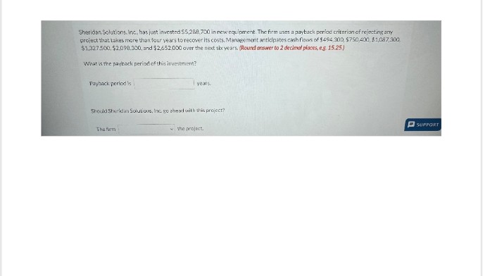 Sheridan Solutions, Inc., has just invested $5,288,700 in new equipment. The firm uses a payback period criterion of rejecting any
project that takes more than four years to recover its costs. Management anticipates cash flows of $494 300, $750,400, $1,087,300
$1,327.500, $2,098.300, and $2/52,000 over the next six years. (Round answer to 2 decimal places, e.g. 15.25)
What is the payback period of this investment?
Payback period si
years.
Should Sheridan Solutions, Inc. go ahead with this project?
The firm
the project.
SUPPORT