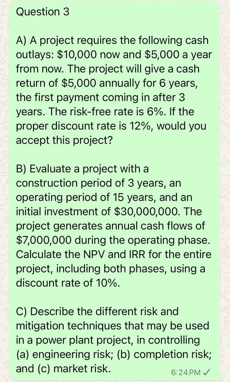 0
Question 3
A) A project requires the following cash
outlays: $10,000 now and $5,000 a year
from now. The project will give a cash
return of $5,000 annually for 6 years,
the first payment coming in after 3
years. The risk-free rate is 6%. If the
proper discount rate is 12%, would you
accept this project?
B) Evaluate a project with a
construction period of 3 years, an
operating period of 15 years, and an
initial investment of $30,000,000. The
project generates annual cash flows of
$7,000,000 during the operating phase.
Calculate the NPV and IRR for the entire
project, including both phases, using a
discount rate of 10%.
C) Describe the different risk and
mitigation techniques that may be used
in a power plant project, in controlling
(a) engineering risk; (b) completion risk;
and (c) market risk.
6:24 PM ✓