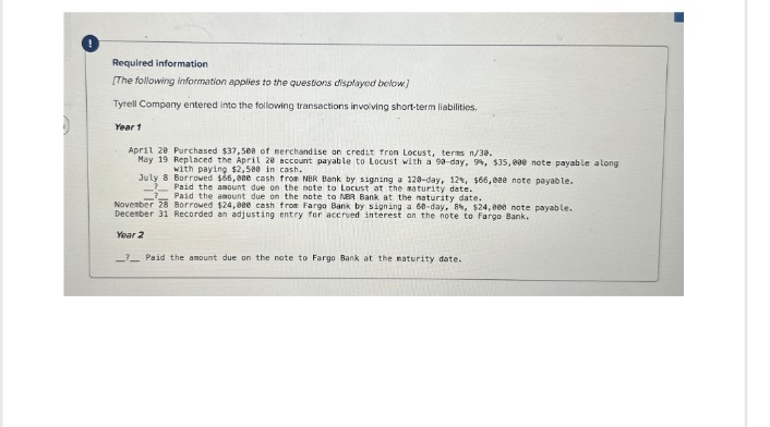 Required information
[The following information applies to the questions displayed below]
Tyrell Company entered into the following transactions involving short-term liabilities.
Year 1
April 28 Purchased $37,508 of merchandise on credit fron Locust, terms n/30.
May 19 Replaced the April 28 account payable to Locust with a 90-day, 9%, $35,000 note payable along
with paying $2,500 in cash.
July 8 Borrowed $66,080 cash from NBR Bank by signing a 120-day, 12%, $66,088 note payable.
Paid the amount due on the note to Locust at the maturity date.
Paid the amount due on the note to NBR Bank at the maturity date.
November 28 Borrowed $24,08e cash from Fargo Bank by signing a 60-day, 8%, $24,000 note payable.
December 31 Recorded an adjusting entry for accrued interest on the note to Fargo Bank.
Year 2
Paid the amount due on the note to Fargo Bank at the maturity date.