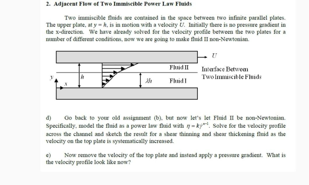 2. Adjacent Flow of Two Immiscible Power Law Fluids
Two immiscible fluids are contained in the space between two infinite parallel plates.
The upper plate, at y = h, is in motion with a velocity U. Initially there is no pressure gradient in
the x-direction. We have already solved for the velocity profile between the two plates for a
number of different conditions, now we are going to make fluid II non-Newtonian.
U
Fluid II
Interface Between
Two Immiscible Fluids
ah
Fluid I
d) Go back to your old assignment (b), but now let's let Fluid II be non-Newtonian.
Specifically, model the fluid as a power law fluid with n =ky". Solve for the velocity profile
across the channel and sketch the result for a shear thinning and shear thickening fluid as the
velocity on the top plate is systematically increased.
e) Now remove the velocity of the top plate and instead apply a pressure gradient. What is
the velocity profile look like now?