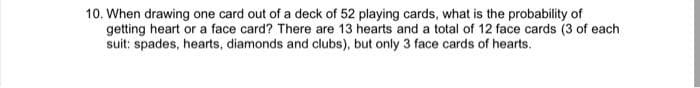 10. When drawing one card out of a deck of 52 playing cards, what is the probability of
getting heart or a face card? There are 13 hearts and a total of 12 face cards (3 of each
suit: spades, hearts, diamonds and clubs), but only 3 face cards of hearts.
