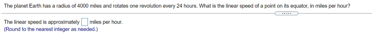 The planet Earth has a radius of 4000 miles and rotates one revolution every 24 hours. What is the linear speed of a point on its equator, in miles per hour?
.....
The linear speed is approximately miles per hour.
(Round to the nearest integer as needed.)
