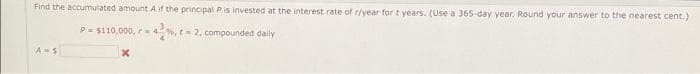 Find the accumulated amount A if the principal Pis invested at the interest rate of r/year for t years. (Use a 365 day year. Round your answer to the nearest cent.)
P= $110,000, r4%, t 2, compounded daily
A-S
