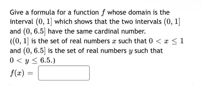 Give a formula for a function f whose domain is the
interval (0, 1] which shows that the two intervals (0, 1]
and (0, 6.5] have the same cardinal number.
((0, 1] is the set of real numbers x such that 0 < x < 1
and (0, 6.5] is the set of real numbers y such that
0 < y < 6.5.)
f(x) =
