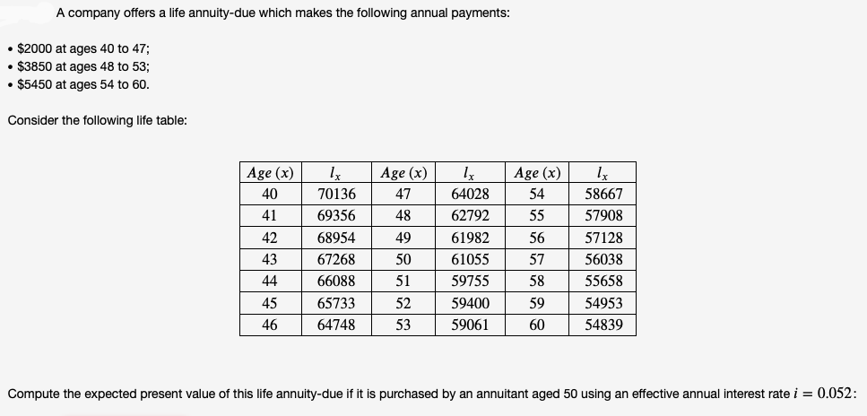 A company offers a life annuity-due which makes the following annual payments:
• $2000 at ages 40 to 47;
• $3850 at ages 48 to 53;
• $5450 at ages 54 to 60.
Consider the following life table:
Age (x)
Age (x)
Age (x)
40
70136
47
64028
54
58667
41
69356
48
62792
55
57908
42
68954
49
61982
56
57128
43
67268
50
61055
57
56038
44
66088
51
59755
58
55658
45
65733
52
59400
59
54953
46
64748
53
59061
60
54839
Compute the expected present value of this life annuity-due if it is purchased by an annuitant aged 50 using an effective annual interest rate i = 0.052:
