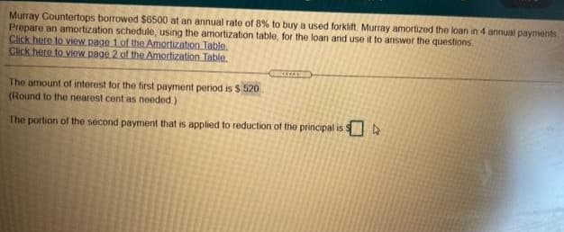 Murray Countertops borrowed $6500 at an annual rate of 8% to buy a used forklift. Murray amortized the loan in 4 annual payments
Prepare an amortization schedule, using the amortization table, for the loan and use it to answer the questions.
Click here to view page 1 of the Amortization Table.
Click here to view page 2 of the Amortization Table.
The amount of interest for the first payment period is $ 520
(Round to the nearost cent as needed)
The portion of the second payment that is applied to reduction of the principal is $
