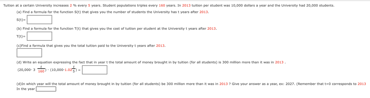 Tuition at a certain University increases 2 % every 5 years. Student populations triples every 160 years. In 2013 tuition per student was 10,000 dollars a year and the University had 20,000 students.
(a) Find a formula for the function S(t) that gives you the number of students the University has t years after 2013.
S(t)=
(b) Find a formula for the function T(t) that gives you the cost of tuition per student at the University t years after 2013.
T(t)=
(c)Find a formula that gives you the total tuition paid to the University t years after 2013.
(d) Write an equation expressing the fact that in year t the total amount of money brought in by tuition (for all students) is 300 million more than it was in 2013 .
(20,000- 3 760인 . (10,000-1.02
.025) =
(d)In which year will the total amount of money brought in by tuition (for all students) be 300 million more than it was in 2013 ? Give your answer as a year, ex: 2027. (Remember that t=0 corresponds to 2013
In the year
