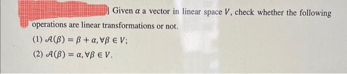 Given a a vector in linear space V, check whether the following
operations are linear transformations or not.
(1) A(B) = ß+, VEV
(2) A(B) = α, V EV.