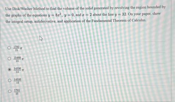 Use Disk/Washer Method to find the volume of the solid generated by revolving the region bounded by
the graphs of the equations y = 82², y = 0, and z = 2 about the line y = 32. On your paper, show
the integral setup, antiderivative, and application of the Fundamental Theorem of Calculus.
O 1782
O
15488
15
14336
15
14336
15
1792
15
π
T
4