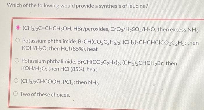 Which of the following would provide a synthesis of leucine?
(CH3)2C=CHCH₂OH, HBr/peroxides, CrO3/H₂SO4/H₂O; then excess NH3
O Potassium phthalimide, BrCH(CO2C2H5)2; (CH3)2CHCHCICO2C₂H5; then
KOH/H₂O; then HCI (85%), heat
Potassium phthalimide, BrCH(CO2C2H5)2; (CH3)2CHCH₂Br; then
KOH/H₂O; then HCI (85%), heat
O (CH3)2CHCOOH, PCI5; then NH3
Two of these choices.