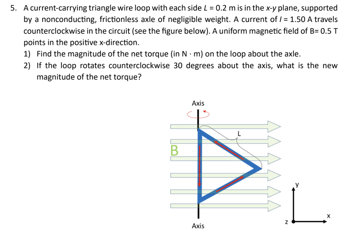 5. A current-carrying triangle wire loop with each side L = 0.2 m is in the x-y plane, supported
by a nonconducting, frictionless axle of negligible weight. A current of /= 1.50 A travels
counterclockwise in the circuit (see the figure below). A uniform magnetic field of B= 0.5 T
points in the positive x-direction.
1) Find the magnitude of the net torque (in N·m) on the loop about the axle.
2) If the loop rotates counterclockwise 30 degrees about the axis, what is the new
magnitude of the net torque?
B
Axis
Axis
Z
X