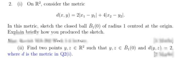 2. (i) On R², consider the metric
d(x, y) = 2x1-9₁ +42-9₂-
In this metric, sketch the closed ball B₁ (0) of radius 1 centred at the origin.
Explain briefly how you produced the sketch.
Vee
-
(ii) Find two points y, z € R2 such that y, z € B₁(0) and d(y, z) = 2,
where d is the metric in Q2(i).
Da