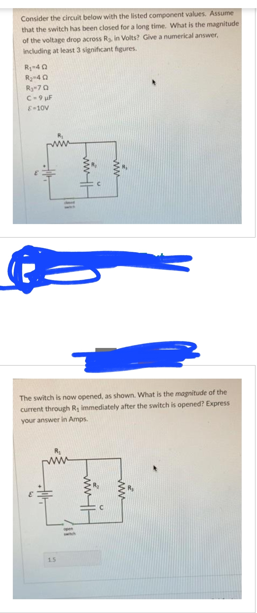 Consider the circuit below with the listed component values. Assume
that the switch has been closed for a long time. What is the magnitude
of the voltage drop across R3, in Volts? Give a numerical answer,
including at least 3 significant figures.
R₁ =4Q
R₂=42
R3-7Q
C = 9 µF
8-10V
E
R₁
1.5
www.H
open
switch
U
The switch is now opened, as shown. What is the magnitude of the
current through R₁ immediately after the switch is opened? Express
your answer in Amps.
www
C
www
R$