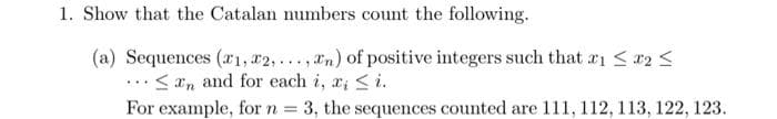 1. Show that the Catalan numbers count the following.
(a) Sequences (1, 2,..., n) of positive integers such that #₁ ≤ x2 ≤
..<n and for each i, x, ≤i.
=
3, the sequences counted are 111, 112, 113, 122, 123.
For example, for n