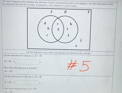 The Venn Diagram below displays the elements in each corresponding part of the diagram, Use this information to list
the elements and find the number of elements in the subsets of U given below.
A
B
COD
List the elements of U that are in An B.
AnB=(
List the elements in any order and separate the elements with commas
How many elements are in A and B?
An B
List the elements of U that are in AUB.
AUB (
How many elements are in AU B?
AUB
a
j
#5