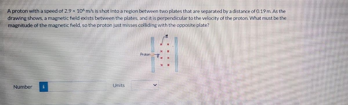 A proton with a speed of 2.9 x 106 m/s is shot into a region between two plates that are separated by a distance of 0.19 m. As the
drawing shows, a magnetic field exists between the plates, and it is perpendicular to the velocity of the proton. What must be the
magnitude of the magnetic field, so the proton just misses colliding with the opposite plate?
Number
m
Units
Proton
E
*
D
M