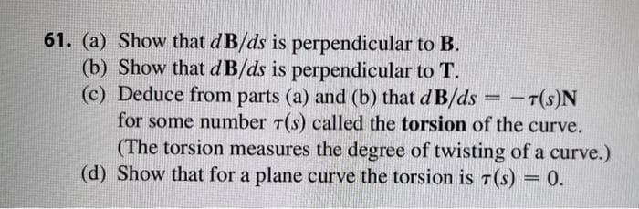 61. (a) Show that dB/ds is perpendicular to B.
(b) Show that dB/ds is perpendicular to T.
(c) Deduce from parts (a) and (b) that dB/ds = T(S)N
for some number 7(s) called the torsion of the curve.
(The torsion measures the degree of twisting of a curve.)
(d) Show that for a plane curve the torsion is 7(s) = 0.