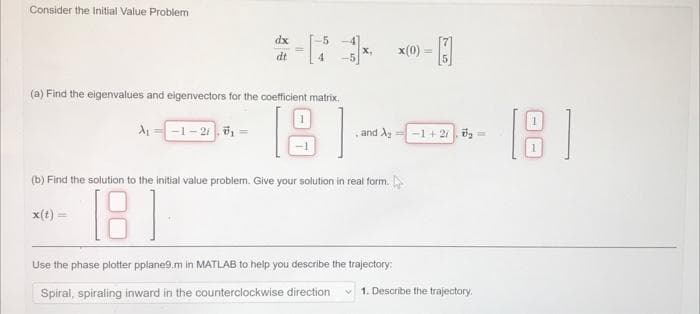 Consider the Initial Value Problem
(a) Find the eigenvalues and eigenvectors for the coefficient matrix.
[8]
A₁
dx
dt
-1-21,0₁ =
and A₂ =-1+2₂=
(b) Find the solution to the initial value problem. Give your solution in real form.
x(t) =
181
x(0)= -
Use the phase plotter pplane9.m in MATLAB to help you describe the trajectory:
Spiral, spiraling inward in the counterclockwise direction
1. Describe the trajectory.
[8]