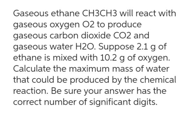 Gaseous ethane CH3CH3 will react with
gaseous oxygen O2 to produce
gaseous carbon dioxide CO2 and
gaseous water H2O. Suppose 2.1 g of
ethane is mixed with 10.2 g of oxygen.
Calculate the maximum mass of water
that could be produced by the chemical
reaction. Be sure your answer has the
correct number of significant digits.