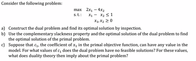 Consider the following problem:
max 2x₁ - 4x₂
s. t.:
X₁ X₂ ≤ 1
X₁, X₂ ≥ 0
a) Construct the dual problem and find its optimal solution by inspection.
b) Use the complementary slackness property and the optimal solution of the dual problem to find
the optimal solution of the primal problem.
c)
Suppose that c₁, the coefficient of x₁ in the primal objective function, can have any value in the
model. For what values of c₁ does the dual problem have no feasible solutions? For these values,
what does duality theory then imply about the primal problem?