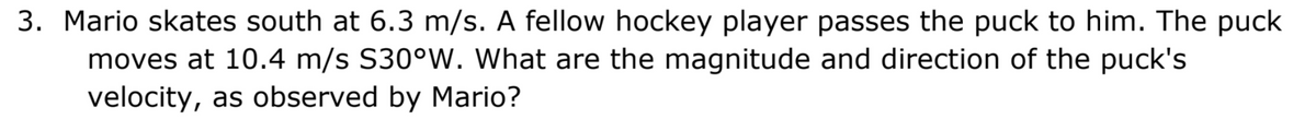 3. Mario skates south at 6.3 m/s. A fellow hockey player passes the puck to him. The puck
moves at 10.4 m/s S30°W. What are the magnitude and direction of the puck's
velocity, as observed by Mario?
