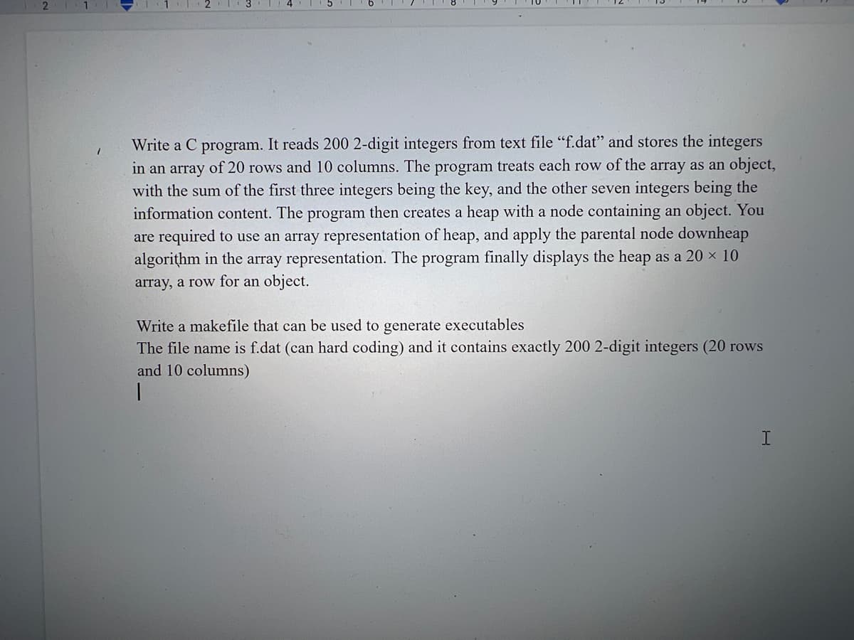 Write a C program. It reads 200 2-digit integers from text file "f.dat" and stores the integers
in an array of 20 rows and 10 columns. The program treats each row of the array as an object,
with the sum of the first three integers being the key, and the other seven integers being the
information content. The program then creates a heap with a node containing an object. You
are required to use an array representation of heap, and apply the parental node downheap
algorithm in the array representation. The program finally displays the heap as a 20 × 10
array, a row for an object.
Write a makefile that can be used to generate executables
The file name is f.dat (can hard coding) and it contains exactly 200 2-digit integers (20 rows
and 10 columns)
1
I