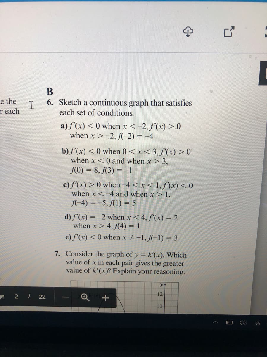 В
ce the
r each
6. Sketch a continuous graph that satisfies
each set of conditions.
a) f'(x) <0 when x<-2, f'(x) > 0
when x >-2, f-2) = -4
b) f'(x) < 0 when 0 < x< 3, f'(x) > 0
when x <0 and when x > 3,
(O) = 8, (3) = -1
c) f'(x) > 0 when -4 < x < 1,ƒ(x)< 0
when x <-4 and when x > 1,
f-4) = -5, (1) = 5
d) f'(x) = -2 when x < 4, f'(x) = 2
when x>4, f(4) = 1
e) f'(x) < 0 when x # -1, f(-1) = 3
7. Consider the graph of y =k'(x). Which
value of x in each pair gives the greater
value of k'(x)? Explain your reasoning.
12
ge
2 | 22
10
