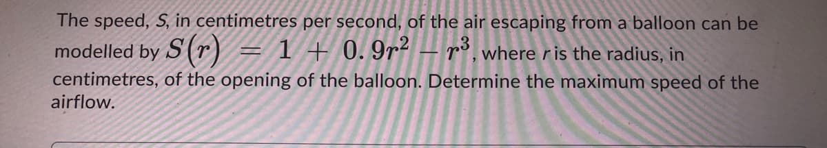 The speed, S, in centimetres per second, of the air escaping from a balloon can be
modelled by S(r) = 1 + 0. 9r² – r³, where ris the radius, in
centimetres, of the opening of the balloon. Determine the maximum speed of the
airflow.
