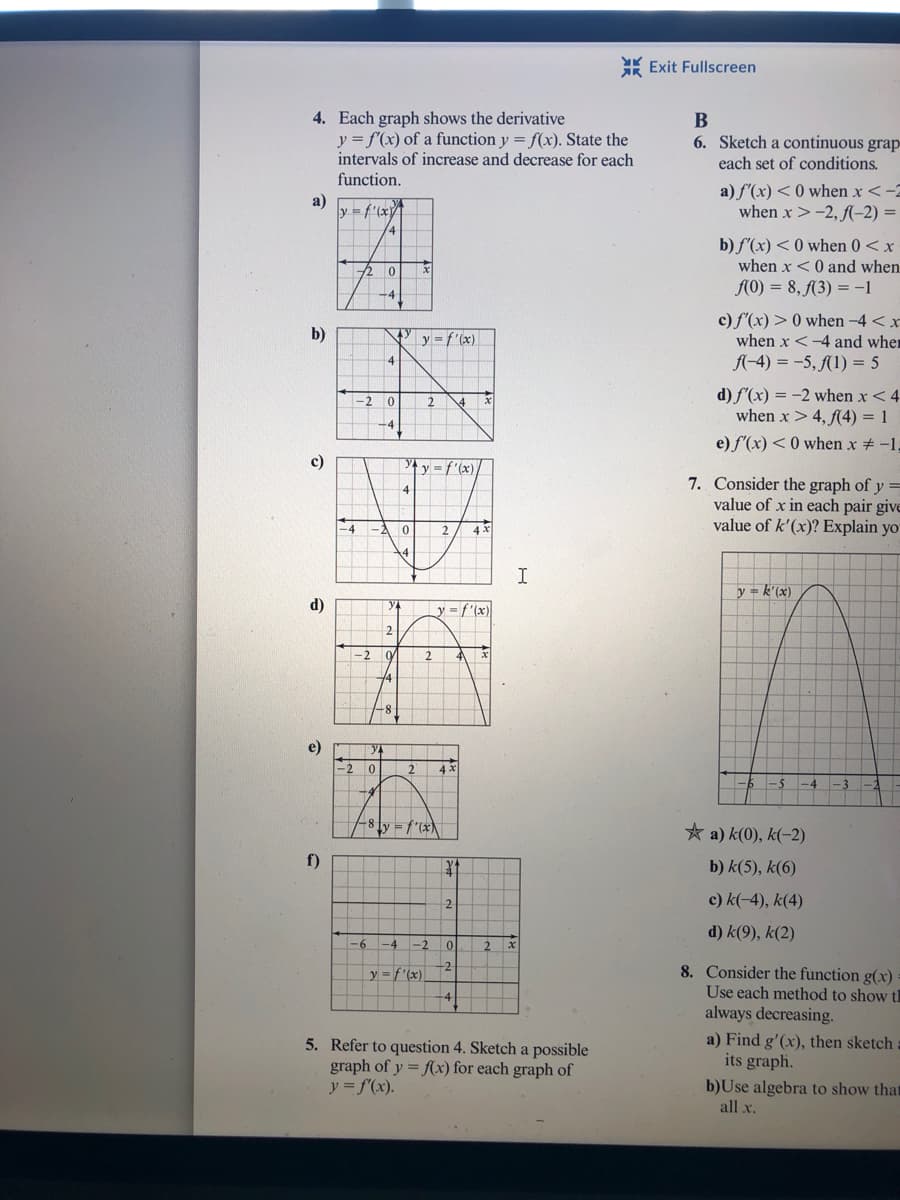 * Exit Fullscreen
4. Each graph shows the derivative
y = f'(x) of a function y = f(x). State the
intervals of increase and decrease for each
function.
B
6. Sketch a continuous grap
each set of conditions.
a)
y = f'(x
a) f'(x) < 0 when x <-2
when x >-2, (-2) =
b) f'(x) < 0 when 0< x
when x <0 and when
AO) = 8, (3) = -1
c) f'(x) > 0 when -4 < x
when x <-4 and wher
A-4) = -5, (1) = 5
b)
y =f'(x)
d) f'(x) = -2 when x < 4
when x > 4, (4) = 1
2
e) f'(x) < 0 when x -1,
c)
y = f'(x)
7. Consider the graph of y =
value of x in each pair give
value of k'(x)? Explain yo
-4
4 x
14
I
y- k'(x)
d)
y = f'(x)
2
-2
-8
e)
2
4 x
-3
8 ly = f"(x
* a) k(0), k(-2)
f)
b) k(5), k(6)
c) k(-4), k(4)
d) k(9), k(2)
-6
-4
-2
8. Consider the function g(x)
Use each method to show th
always decreasing.
-2
y = f'(x)
5. Refer to question 4. Sketch a possible
graph of y = (x) for each graph of
y = f(x).
a) Find g'(x), then sketch
its graph.
b)Use algebra to show that
all x.
