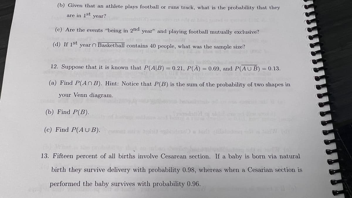 (b) Given that an athlete plays football or runs track, what is the probability that they
are in 1st year?
(c) Are the events "being in 2nd year" and playing football mutually exclusive?
(d) If 1st
year n Basketball contains 40 people, what was the sample size?
12. Suppose that it is known that P(A/B) = 0.21, P(A) = 0.69, and P(AUB) = 0.13.
(a) Find P(An B). Hint: Notice that P(B) is the sum of the probability of two shapes in
your Venn diagram.
(b) Find P(B).
(c) Find P(AUB).
YoundExt121
13. Fifteen percent of all births involve Cesarean section. If a baby is born via natural
birth they survive delivery with probability 0.98, whereas when a Cesarian section is
performed the baby survives with probability 0.96.