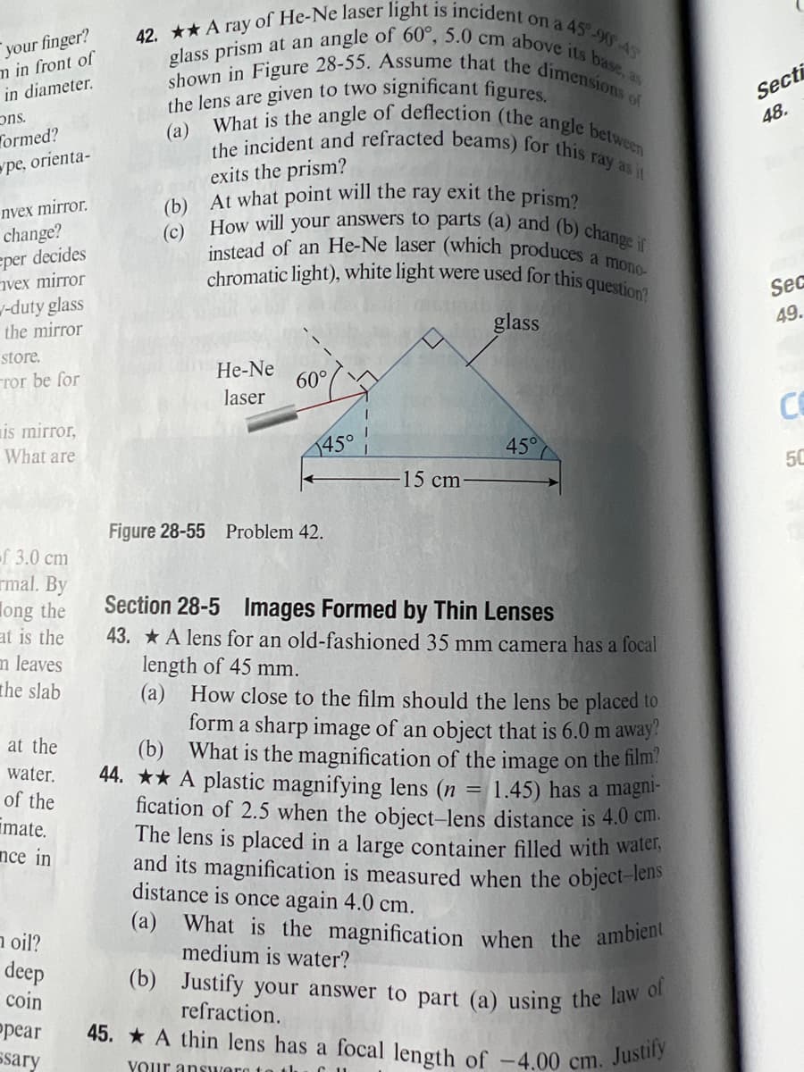 the lens are given to two significant figures.
What is the angle of deflection (the angle between
(b) At what point will the ray exit the prism?
the incident and refracted beams) for this ray as it
(a) What is the magnification when the ambient
(b) Justify your answer to part (a) using the law of
How will your answers to parts (a) and (b) change if
instead of an He-Ne laser (which produces a mono-
chromatic light), white light were used for this question?
glass prism at an angle of 60°, 5.0 cm above its base, as
shown in Figure 28-55. Assume that the dimensions of
42. A ray of He-Ne laser light is incident on a 45 90-45
45. A thin lens has a focal length of -4.00 cm. Justify
your finger?
m in front of
Secti
48.
in diameter.
"SUC
Tormed?
(а)
pe, orienta-
exits the prism?
nyex mirror.
change?
eper decides
nvex mirror
-duty glass
the mirror
(c)
Sec
glass
49.
store.
ror be for
He-Ne
60°
laser
CO
is mirror,
What are
145°
450
50
15cm
Figure 28-55 Problem 42.
Г 3.0 ст
rmal. By
long the
at is the
m leaves
the slab
Section 28-5 Images Formed by Thin Lenses
43. A lens for an old-fashioned 35 mm camera has a focal
length of 45 mm.
(a) How close to the film should the lens be placed to
form a sharp image of an object that is 6.0 m away!
(b) What is the magnification of the image on the film?
44. ** A plastic magnifying lens (n
fication of 2.5 when the object-lens distance is 4.0 cm.
The lens is placed in a large container filled with watel.
and its magnification is measured when the object-lens
distance is once again 4.0 cm.
at the
water.
of the
1.45) has a magni-
imate.
nce in
n oil?
deep
coin
medium is water?
refraction.
рear
ssary
VOur answere t
