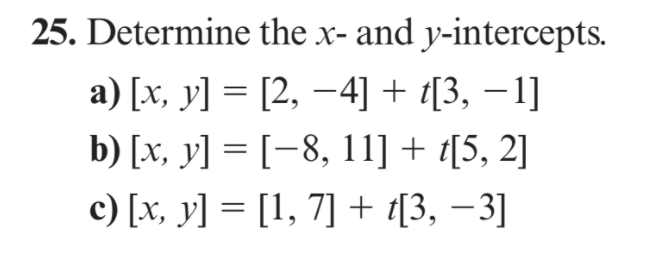 25. Determine the x- and y-intercepts.
a) [x, y] = [2, -4] + [3, –1]
b) [x, y] = [-8, 11] + t[5, 2]
c) [x, y] = [1, 7] + t[3, –3]
