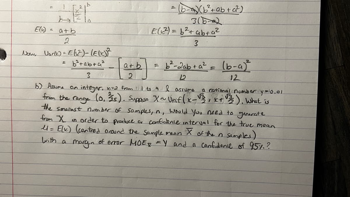 E(M)
1
b-g
atb
2
2
=
= (b-a) (b² + ab + a²)
3(6-2
Now, Var(K) = E(X²)-(E(X))²
b²+ab+a²
3
b) Assume an integer, b=2 from 1 to 9 I assume a rational number y=10.01
from the range (0, ³25). Suppose X ~ Unif(x-√3, x+√3). What is
the smallest number of samples, n, would you need to generate
from X in order to produce a confidence interval for the true mean
M = Elx) (centred around the sample mean I of the n Samples)
with a
margin
of error MOEY and a confidence of 95%.?
ать
2
E(²)=b²+ ab + a²
3
= b²-2ab + a² = (b-a) ²
L
12