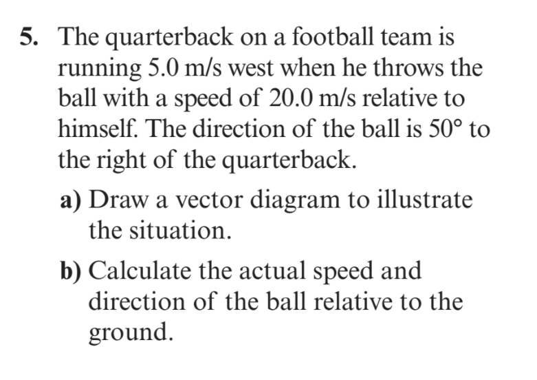 5. The quarterback on a football team is
running 5.0 m/s west when he throws the
ball with a speed of 20.0 m/s relative to
himself. The direction of the ball is 50° to
the right of the quarterback.
a) Draw a vector diagram to illustrate
the situation.
b) Calculate the actual speed and
direction of the ball relative to the
ground.
